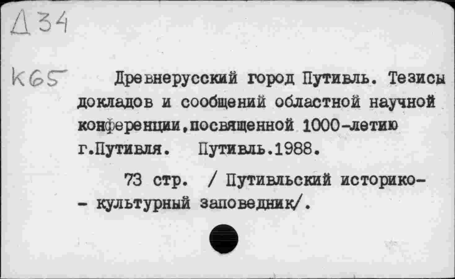 ﻿Дз4
к GДревнерусский город Путивль. Тезисы докладов и сообщений областной научной конференции, посвященной 1000-летию г.Путивля.	Путивль.1988.
73 стр. / Путивльский историко-
- культурный заповедник/.